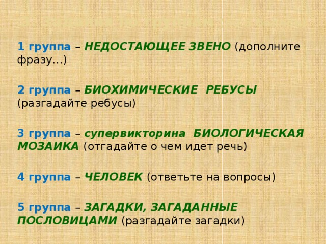 3. Задания по группам (по 5 баллов) 1 группа – НЕДОСТАЮЩЕЕ ЗВЕНО (дополните фразу…) 2 группа –  БИОХИМИЧЕСКИЕ РЕБУСЫ (разгадайте ребусы) 3 группа – супервикторина БИОЛОГИЧЕСКАЯ МОЗАИКА (отгадайте о чем идет речь) 4 группа – ЧЕЛОВЕК (ответьте на вопросы) 5 группа – ЗАГАДКИ, ЗАГАДАННЫЕ ПОСЛОВИЦАМИ (разгадайте загадки)