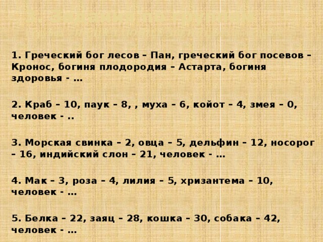 3. Задания по группам  1 группа – НЕДОСТАЮЩЕЕ ЗВЕНО (дополните фразу…) 1. Греческий бог лесов – Пан, греческий бог посевов – Кронос, богиня плодородия – Астарта, богиня здоровья - …  2. Краб – 10, паук – 8, , муха – 6, койот – 4, змея – 0, человек - ..  3. Морская свинка – 2, овца – 5, дельфин – 12, носорог – 16, индийский слон – 21, человек - …  4. Мак – 3, роза – 4, лилия – 5, хризантема – 10, человек - …  5. Белка – 22, заяц – 28, кошка – 30, собака – 42, человек - …