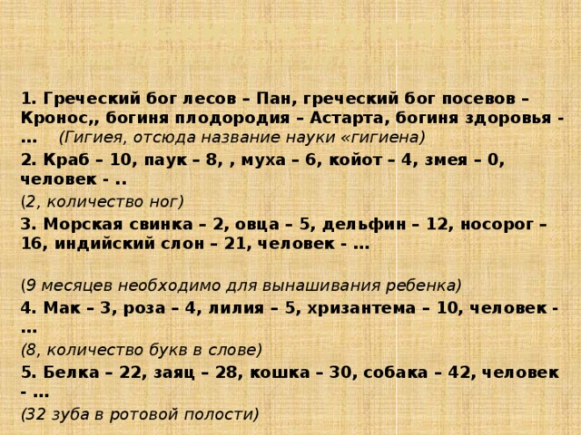 3. Задания по группам  1 группа – НЕДОСТАЮЩЕЕ ЗВЕНО (дополните фразу…) 1. Греческий бог лесов – Пан, греческий бог посевов – Кронос,, богиня плодородия – Астарта, богиня здоровья - … (Гигиея, отсюда название науки «гигиена) 2. Краб – 10, паук – 8, , муха – 6, койот – 4, змея – 0, человек - .. ( 2, количество ног) 3. Морская свинка – 2, овца – 5, дельфин – 12, носорог – 16, индийский слон – 21, человек - … ( 9 месяцев необходимо для вынашивания ребенка) 4. Мак – 3, роза – 4, лилия – 5, хризантема – 10, человек - … (8, количество букв в слове) 5. Белка – 22, заяц – 28, кошка – 30, собака – 42, человек - … (32 зуба в ротовой полости)