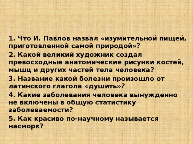 3. Задания по группам  3 группа – супервикторина БИОЛОГИЧЕСКАЯ МОЗАИКА (отгадайте о чем идет речь) 1. Что И. Павлов назвал «изумительной пищей, приготовленной самой природой»? 2. Какой великий художник создал превосходные анатомические рисунки костей, мышц и других частей тела человека? 3. Название какой болезни произошло от латинского глагола «душить»? 4. Какие заболевания человека вынужденно не включены в общую статистику заболеваемости? 5. Как красиво по-научному называется насморк?