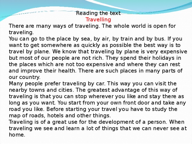 Reading the text Travelling There are many ways of traveling. The whole world is open for traveling. You can go to the place by sea, by air, by train and by bus. If you want to get somewhere as quickly as possible the best way is to travel by plane. We know that traveling by plane is very expensive but most of our people are not rich. They spend their holidays in the places which are not too expensive and where they can rest and improve their health. There are such places in many parts of our country. Many people prefer traveling by car. This way you can visit the nearby towns and cities. The greatest advantage of this way of traveling is that you can stop wherever you like and stay there as long as you want. You start from your own front door and take any road you like. Before starting your travel you have to study the map of roads, hotels and other things. Traveling is of a great use for the development of a person. When traveling we see and learn a lot of things that we can never see at home.