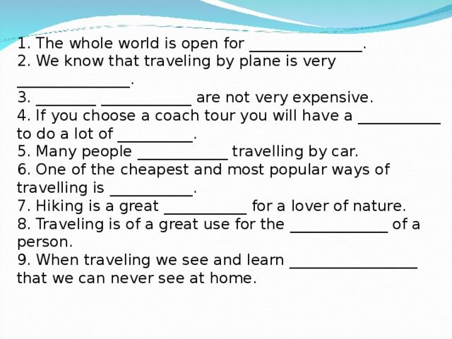 1. The whole world is open for _______________.  2. We know that traveling by plane is very _______________.  3. ________ ____________ are not very expensive.  4. If you choose a coach tour you will have a ___________ to do a lot of __________.  5. Many people ____________ travelling by car.  6. One of the cheapest and most popular ways of travelling is ___________.  7. Hiking is a great ___________ for a lover of nature.  8. Traveling is of a great use for the _____________ of a person.  9. When traveling we see and learn _________________ that we can never see at home.