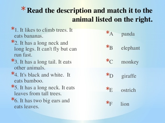 Read the description and match it to the animal listed on the right. 1. It likes to climb trees. It eats bananas. 2. It has a long neck and long legs. It can't fly but can run fast. 3. It has a long tail. It eats other animals. 4. It's black and white. It eats bamboo. 5. It has a long neck. It eats leaves from tall trees. 6. It has two big ears and eats leaves. A panda B elephant C monkey D giraffe E ostrich F lion