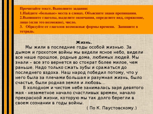 Прочитайте текст. Выполните задания: Найдите «больные» места в словах. Объясните знаки препинания. Выпишите глаголы, выделите окончания, определите вид, спряжение, лицо (если это возможно), число. 3. Образуйте от глаголов возможные формы времени. Запишите в тетрадь. Жизнь.  Мы жили в последние годы особой жизнью. За дымом и грохотом войны мы видели ясное небо, видели все наше прошлое, родные дома, любимых людей. Мы знали – все это вернется во стократ более милое, чем раньше. Надо только сжать зубы и сражаться до последнего вздоха. Наш народ победил потому, что у него была за плечами большая и разумная жизнь, было счастье, были родная земля и любовь… В холодном и чистом небе занималась заря девятого мая - незаметное начало счастливых времен, начало прекрасной жизни, которую мы так долго берегли в своем сознании в годы войны.  ( По К. Паустовскому.)