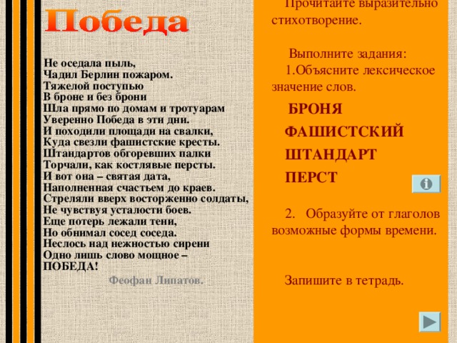 Прочитайте выразительно стихотворение.  Выполните задания: Объясните лексическое значение слов.  БРОНЯ ФАШИСТСКИЙ ШТАНДАРТ ПЕРСТ 2. Образуйте от глаголов возможные формы времени. Запишите в тетрадь. Не оседала пыль,  Чадил Берлин пожаром.  Тяжелой поступью  В броне и без брони  Шла прямо по домам и тротуарам  Уверенно Победа в эти дни.  И походили площади на свалки,  Куда свезли фашистские кресты.  Штандартов обгоревших палки  Торчали, как костлявые персты.  И вот она – святая дата,  Наполненная счастьем до краев.  Стреляли вверх восторженно солдаты,  Не чувствуя усталости боев.  Еще потерь лежали тени,  Но обнимал сосед соседа.  Неслось над нежностью сирени  Одно лишь слово мощное –  ПОБЕДА!  Феофан Липатов.