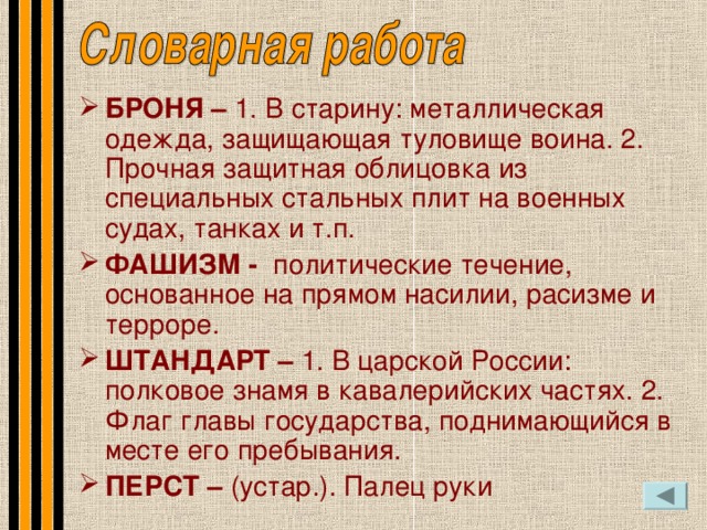 БРОНЯ – 1. В старину: металлическая одежда, защищающая туловище воина. 2. Прочная защитная облицовка из специальных стальных плит на военных судах, танках и т.п. ФАШИЗМ - политические течение, основанное на прямом насилии, расизме и терроре. ШТАНДАРТ – 1. В царской России: полковое знамя в кавалерийских частях. 2.  Флаг главы государства, поднимающийся в месте его пребывания. ПЕРСТ – (устар.). Палец руки