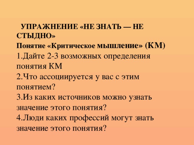 УПРАЖНЕНИЕ «НЕ ЗНАТЬ — НЕ СТЫДНО»  Понятие «Критическое мышление» (КМ)  1.Дайте 2-3 возможных определения понятия КМ  2.Что ассоциируется у вас с этим понятием?  3.Из каких источников можно узнать значение этого понятия?  4.Люди каких профессий могут знать значение этого понятия?