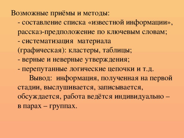 Возможные приёмы и методы:  - составление списка «известной информации», рассказ-предположение по ключевым словам;  - систематизация материала  (графическая): кластеры, таблицы;  - верные и неверные утверждения;  - перепутанные логические цепочки и т.д.  Вывод: информация, полученная на первой стадии, выслушивается, записывается, обсуждается, работа ведётся индивидуально – в парах – группах.