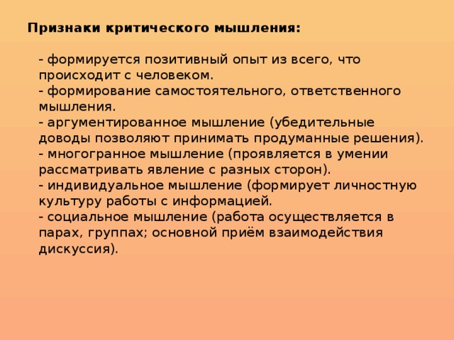 Признаки критического мышления:   - формируется позитивный опыт из всего, что происходит с человеком.  - формирование самостоятельного, ответственного мышления.  - аргументированное мышление (убедительные доводы позволяют принимать продуманные решения).  - многогранное мышление (проявляется в умении рассматривать явление с разных сторон).  - индивидуальное мышление (формирует личностную культуру работы с информацией.  - социальное мышление (работа осуществляется в парах, группах; основной приём взаимодействия дискуссия).   