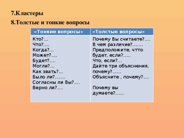 7.Кластеры 8.Толстые и тонкие вопросы   «Тонкие вопросы» «Толстые вопросы» Кто?... Что?.... Почему Вы считаете?.... Когда?... В чем различие?....... Может?.... Предположите, чтто будет, если?..... Будет?.... Что, если?... Могли?... Дайте три объяснения, почему?...... Объясните , почему?.... Как звать?... Было ли?....... Почему вы думаете?...... Согласны ли Вы?.... Верно ли?....