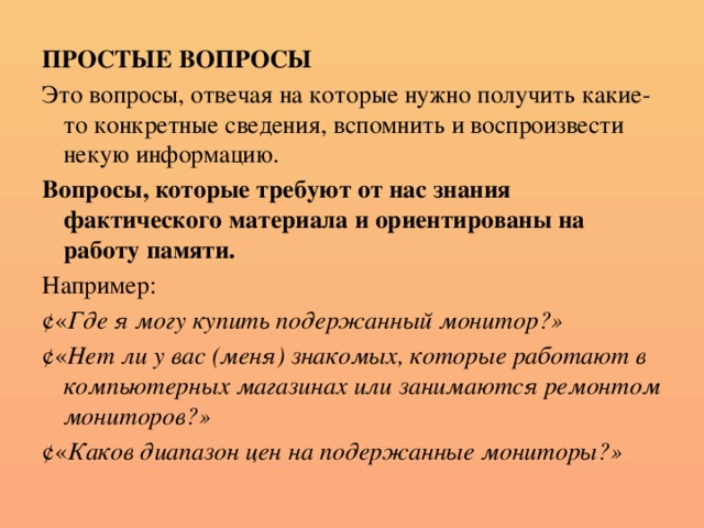 ПРОСТЫЕ ВОПРОСЫ Это вопросы, отвечая на которые нужно получить какие-то конкретные сведения, вспомнить и воспроизвести некую информацию. Вопросы, которые требуют от нас знания фактического материала и ориентированы на работу памяти. Например:  « Где я могу купить подержанный монитор?»  « Нет ли у вас (меня) знакомых, которые работают в компьютерных магазинах или занимаются ремонтом мониторов?»  « Каков диапазон цен на подержанные мониторы?»