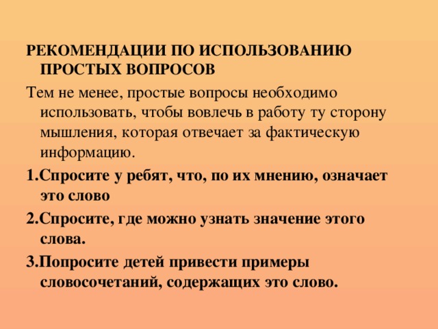 РЕКОМЕНДАЦИИ ПО ИСПОЛЬЗОВАНИЮ ПРОСТЫХ ВОПРОСОВ Тем не менее, простые вопросы необходимо использовать, чтобы вовлечь в работу ту сторону мышления, которая отвечает за фактическую информацию. 1.Спросите у ребят, что, по их мнению, означает это слово 2.Спросите, где можно узнать значение этого слова. 3.Попросите детей привести примеры словосочетаний, содержащих это слово.