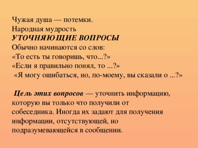 Чужая душа — потемки.  Народная мудрость  УТОЧНЯЮЩИЕ ВОПРОСЫ  Обычно начинаются со слов:  «То есть ты говоришь, что...?»  «Если я правильно понял, то ...?»  «Я могу ошибаться, но, по-моему, вы сказали о ...?»    Цель этих вопросов — уточнить информацию,  которую вы только что получили от  собеседника. Иногда их задают для получения  информации, отсутствующей, но  подразумевающейся в сообщении.