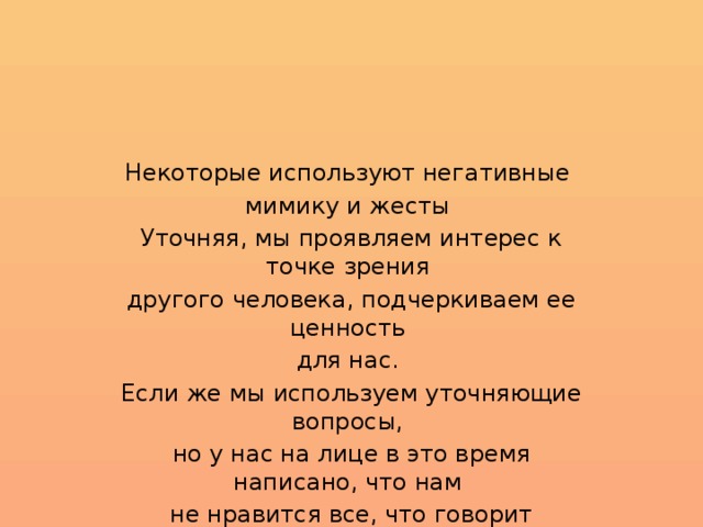 Некоторые используют негативные мимику и жесты Уточняя, мы проявляем интерес к точке зрения другого человека, подчеркиваем ее ценность для нас. Если же мы используем уточняющие вопросы, но у нас на лице в это время написано, что нам не нравится все, что говорит собеседник, грош цена нашим уточнениям