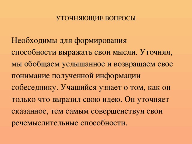 УТОЧНЯЮЩИЕ ВОПРОСЫ Необходимы для формирования способности выражать свои мысли. Уточняя, мы обобщаем услышанное и возвращаем свое понимание полученной информации собеседнику. Учащийся узнает о том, как он только что выразил свою идею. Он уточняет сказанное, тем самым совершенствуя свои речемыслительные способности.