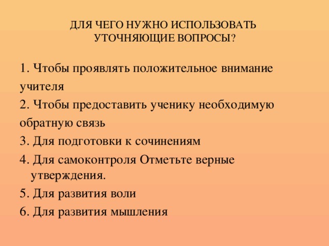 ДЛЯ ЧЕГО НУЖНО ИСПОЛЬЗОВАТЬ  УТОЧНЯЮЩИЕ ВОПРОСЫ? 1. Чтобы проявлять положительное внимание учителя 2. Чтобы предоставить ученику необходимую обратную связь 3. Для подготовки к сочинениям 4. Для самоконтроля Отметьте верные утверждения. 5. Для развития воли 6. Для развития мышления