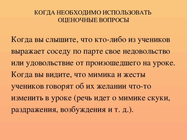 КОГДА НЕОБХОДИМО ИСПОЛЬЗОВАТЬ  ОЦЕНОЧНЫЕ ВОПРОСЫ Когда вы слышите, что кто-либо из учеников выражает соседу по парте свое недовольство или удовольствие от произошедшего на уроке. Когда вы видите, что мимика и жесты учеников говорят об их желании что-то изменить в уроке (речь идет о мимике скуки, раздражения, возбуждения и т. д.).