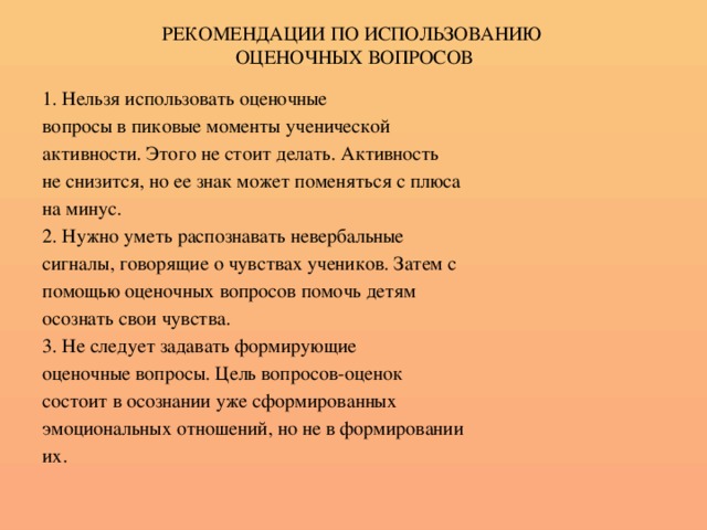 РЕКОМЕНДАЦИИ ПО ИСПОЛЬЗОВАНИЮ  ОЦЕНОЧНЫХ ВОПРОСОВ 1. Нельзя использовать оценочные вопросы в пиковые моменты ученической активности. Этого не стоит делать. Активность не снизится, но ее знак может поменяться с плюса на минус. 2. Нужно уметь распознавать невербальные сигналы, говорящие о чувствах учеников. Затем с помощью оценочных вопросов помочь детям осознать свои чувства. 3. Не следует задавать формирующие оценочные вопросы. Цель вопросов-оценок состоит в осознании уже сформированных эмоциональных отношений, но не в формировании их.