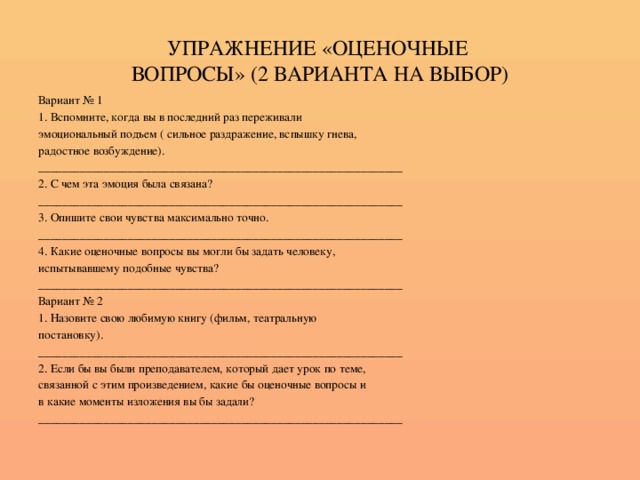 УПРАЖНЕНИЕ «ОЦЕНОЧНЫЕ  ВОПРОСЫ» (2 ВАРИАНТА НА ВЫБОР) Вариант № 1 1. Вспомните, когда вы в последний раз переживали эмоциональный подъем ( сильное раздражение, вспышку гнева, радостное возбуждение). _____________________________________________________________ 2. С чем эта эмоция была связана? _____________________________________________________________ 3. Опишите свои чувства максимально точно. _____________________________________________________________ 4. Какие оценочные вопросы вы могли бы задать человеку, испытывавшему подобные чувства? _____________________________________________________________ Вариант № 2 1. Назовите свою любимую книгу (фильм, театральную постановку). _____________________________________________________________ 2. Если бы вы были преподавателем, который дает урок по теме, связанной с этим произведением, какие бы оценочные вопросы и в какие моменты изложения вы бы задали? _____________________________________________________________