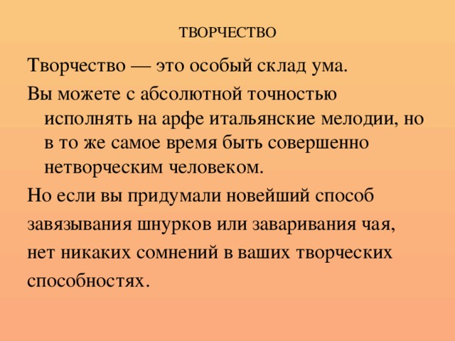 ТВОРЧЕСТВО Творчество — это особый склад ума. Вы можете с абсолютной точностью исполнять на арфе итальянские мелодии, но в то же самое время быть совершенно нетворческим человеком. Но если вы придумали новейший способ завязывания шнурков или заваривания чая, нет никаких сомнений в ваших творческих способностях.