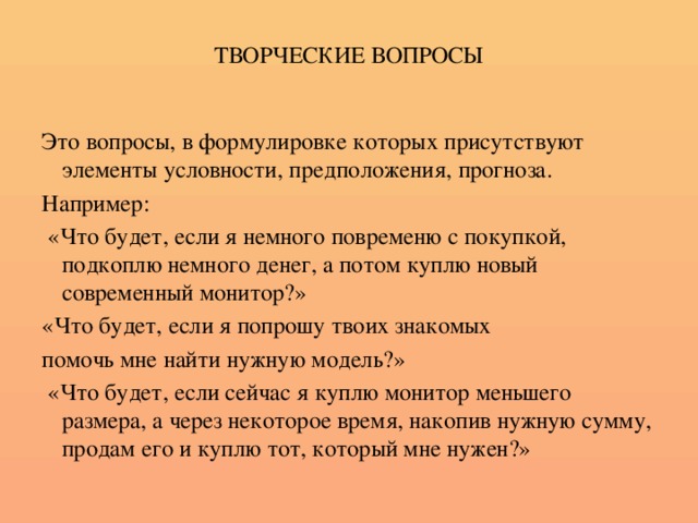 ТВОРЧЕСКИЕ ВОПРОСЫ Это вопросы, в формулировке которых присутствуют элементы условности, предположения, прогноза. Например:  «Что будет, если я немного повременю с покупкой, подкоплю немного денег, а потом куплю новый современный монитор?» «Что будет, если я попрошу твоих знакомых помочь мне найти нужную модель?»  «Что будет, если сейчас я куплю монитор меньшего размера, а через некоторое время, накопив нужную сумму, продам его и куплю тот, который мне нужен?»