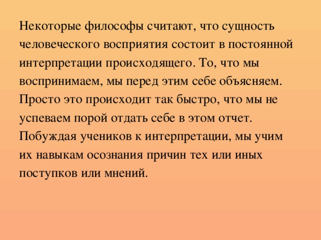 Некоторые философы считают, что сущность человеческого восприятия состоит в постоянной интерпретации происходящего. То, что мы воспринимаем, мы перед этим себе объясняем. Просто это происходит так быстро, что мы не успеваем порой отдать себе в этом отчет. Побуждая учеников к интерпретации, мы учим их навыкам осознания причин тех или иных поступков или мнений.