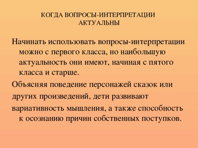 КОГДА ВОПРОСЫ-ИНТЕРПРЕТАЦИИ  АКТУАЛЬНЫ Начинать использовать вопросы-интерпретации можно с первого класса, но наибольшую актуальность они имеют, начиная с пятого класса и старше. Объясняя поведение персонажей сказок или других произведений, дети развивают вариативность мышления, а также способность к осознанию причин собственных поступков.