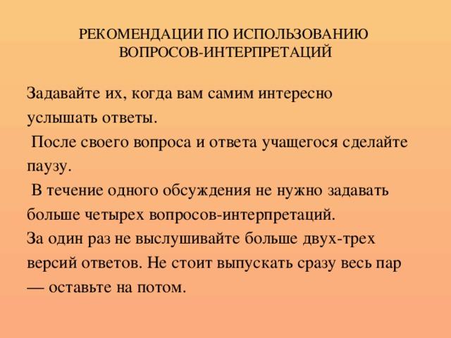 РЕКОМЕНДАЦИИ ПО ИСПОЛЬЗОВАНИЮ  ВОПРОСОВ-ИНТЕРПРЕТАЦИЙ Задавайте их, когда вам самим интересно услышать ответы.  После своего вопроса и ответа учащегося сделайте паузу.  В течение одного обсуждения не нужно задавать больше четырех вопросов-интерпретаций. За один раз не выслушивайте больше двух-трех версий ответов. Не стоит выпускать сразу весь пар — оставьте на потом.