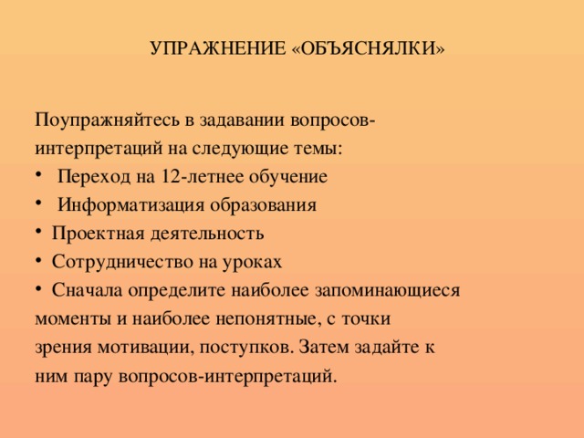 УПРАЖНЕНИЕ «ОБЪЯСНЯЛКИ» Поупражняйтесь в задавании вопросов- интерпретаций на следующие темы:  Переход на 12-летнее обучение  Информатизация образования Проектная деятельность Сотрудничество на уроках Сначала определите наиболее запоминающиеся моменты и наиболее непонятные, с точки зрения мотивации, поступков. Затем задайте к ним пару вопросов-интерпретаций.