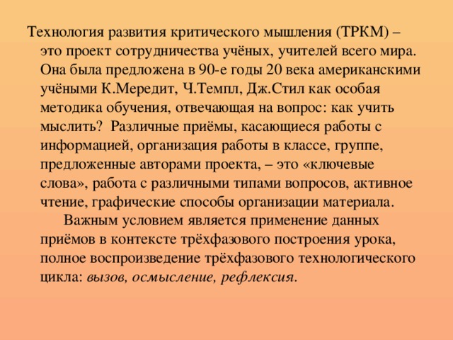 Технология развития критического мышления (ТРКМ) – это проект сотрудничества учёных, учителей всего мира. Она была предложена в 90-е годы 20 века американскими учёными К.Мередит, Ч.Темпл, Дж.Стил как особая методика обучения, отвечающая на вопрос: как учить мыслить? Различные приёмы, касающиеся работы с информацией, организация работы в классе, группе, предложенные авторами проекта, – это «ключевые слова», работа с различными типами вопросов, активное чтение, графические способы организации материала.  Важным условием является применение данных приёмов в контексте трёхфазового построения урока, полное воспроизведение трёхфазового технологического цикла: вызов, осмысление, рефлексия.