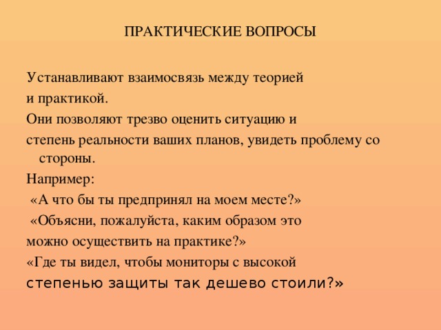 ПРАКТИЧЕСКИЕ ВОПРОСЫ Устанавливают взаимосвязь между теорией и практикой. Они позволяют трезво оценить ситуацию и степень реальности ваших планов, увидеть проблему со стороны. Например:  «А что бы ты предпринял на моем месте?»  «Объясни, пожалуйста, каким образом это можно осуществить на практике?» «Где ты видел, чтобы мониторы с высокой степенью защиты так дешево стоили?»