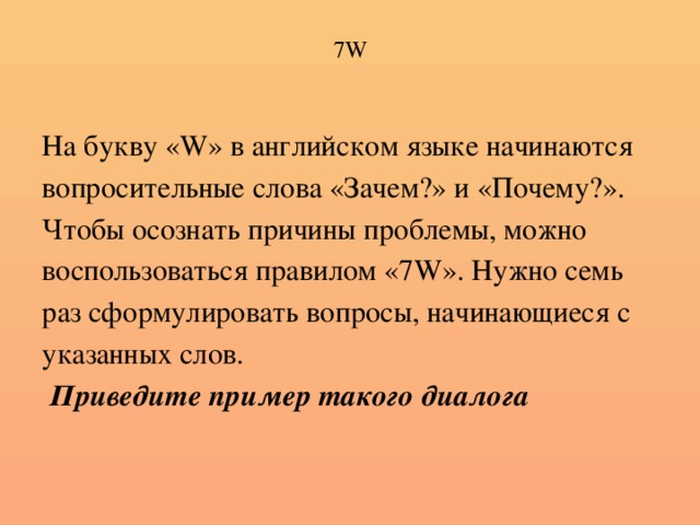 7W На букву «W» в английском языке начинаются вопросительные слова «Зачем?» и «Почему?». Чтобы осознать причины проблемы, можно воспользоваться правилом «7W». Нужно семь раз сформулировать вопросы, начинающиеся с указанных слов.  Приведите пример такого диалога