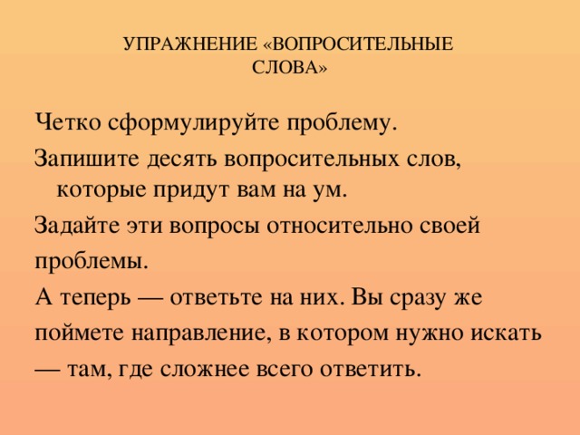 УПРАЖНЕНИЕ «ВОПРОСИТЕЛЬНЫЕ  СЛОВА» Четко сформулируйте проблему. Запишите десять вопросительных слов, которые придут вам на ум. Задайте эти вопросы относительно своей проблемы. А теперь — ответьте на них. Вы сразу же поймете направление, в котором нужно искать — там, где сложнее всего ответить.