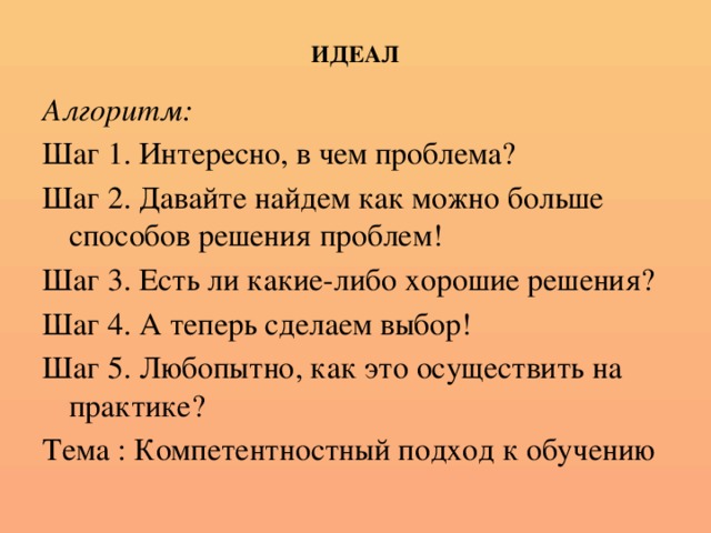 ИДЕАЛ Алгоритм: Шаг 1. Интересно, в чем проблема? Шаг 2. Давайте найдем как можно больше способов решения проблем! Шаг 3. Есть ли какие-либо хорошие решения? Шаг 4. А теперь сделаем выбор! Шаг 5. Любопытно, как это осуществить на практике? Тема : Компетентностный подход к обучению