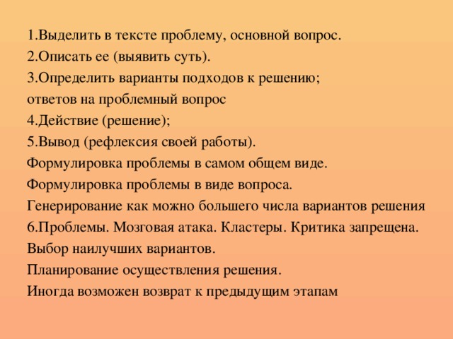 1.Выделить в тексте проблему, основной вопрос. 2.Описать ее (выявить суть). 3.Определить варианты подходов к решению; ответов на проблемный вопрос 4.Действие (решение); 5.Вывод (рефлексия своей работы). Формулировка проблемы в самом общем виде. Формулировка проблемы в виде вопроса. Генерирование как можно большего числа вариантов решения 6.Проблемы. Мозговая атака. Кластеры. Критика запрещена. Выбор наилучших вариантов. Планирование осуществления решения. Иногда возможен возврат к предыдущим этапам