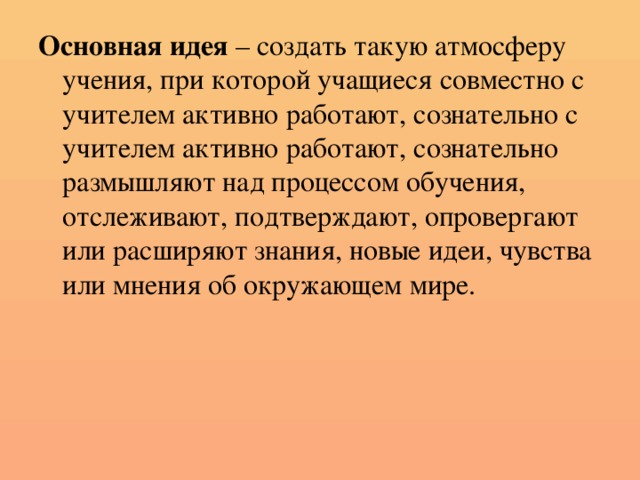 Основная идея – создать такую атмосферу учения, при которой учащиеся совместно с учителем активно работают, сознательно с учителем активно работают, сознательно размышляют над процессом обучения, отслеживают, подтверждают, опровергают или расширяют знания, новые идеи, чувства или мнения об окружающем мире.