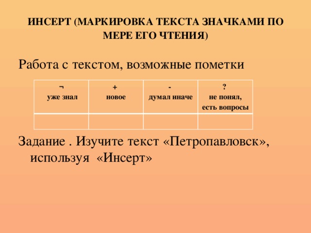 ИНСЕРТ (МАРКИРОВКА ТЕКСТА ЗНАЧКАМИ ПО МЕРЕ ЕГО ЧТЕНИЯ) Работа с текстом, возможные пометки Задание . Изучите текст «Петропавловск», используя «Инсерт» ¬  уже знал + новое - думал иначе ? не понял, есть вопросы