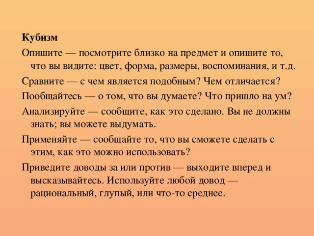 Кубизм Опишите — посмотрите близко на предмет и опишите то, что вы видите: цвет, форма, размеры, воспоминания, и т.д. Сравните — с чем является подобным? Чем отличается? Пообщайтесь — о том, что вы думаете? Что пришло на ум? Анализируйте — сообщите, как это сделано. Вы не должны знать; вы можете выдумать. Применяйте — сообщайте то, что вы сможете сделать с этим, как это можно использовать? Приведите доводы за или против — выходите вперед и высказывайтесь. Используйте любой довод — рациональный, глупый, или что-то среднее.