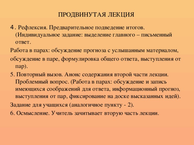 ПРОДВИНУТАЯ ЛЕКЦИЯ 4. Рефлексия. Предварительное подведение итогов.(Индивидуальное задание: выделение главного – письменный ответ. Работа в парах: обсуждение прогноза с услышанным материалом, обсуждение в паре, формулировка общего ответа, выступления от пар). 5. Повторный вызов. Анонс содержания второй части лекции. Проблемный вопрос. (Работа в парах: обсуждение и запись имеющихся соображений для ответа, информационный прогноз, выступления от пар, фиксирование на доске высказанных идей). Задание для учащихся (аналогичное пункту - 2). 6. Осмысление. Учитель зачитывает вторую часть лекции.