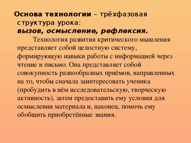 Основа технологии – трёхфазовая структура урока:  вызов, осмысление, рефлексия.    Технология развития критического мышления представляет собой целостную систему, формирующую навыки работы с информацией через чтение и письмо. Она представляет собой совокупность разнообразных приёмов, направленных на то, чтобы сначала заинтересовать ученика (пробудить в нём исследовательскую, творческую активность), затем предоставить ему условия для осмысления материала и, наконец, помочь ему обобщить приобретённые знания.