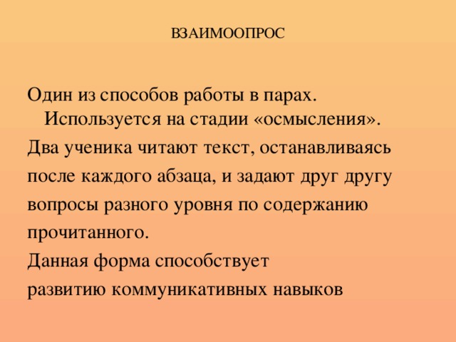 ВЗАИМООПРОС Один из способов работы в парах. Используется на стадии «осмысления». Два ученика читают текст, останавливаясь после каждого абзаца, и задают друг другу вопросы разного уровня по содержанию прочитанного. Данная форма способствует развитию коммуникативных навыков