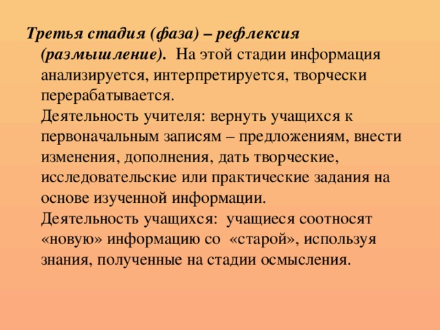 Третья стадия (фаза) – рефлексия (размышление).  На этой стадии информация анализируется, интерпретируется, творчески перерабатывается.  Деятельность учителя: вернуть учащихся к первоначальным записям – предложениям, внести изменения, дополнения, дать творческие, исследовательские или практические задания на основе изученной информации.  Деятельность учащихся: учащиеся соотносят «новую» информацию со «старой», используя знания, полученные на стадии осмысления.