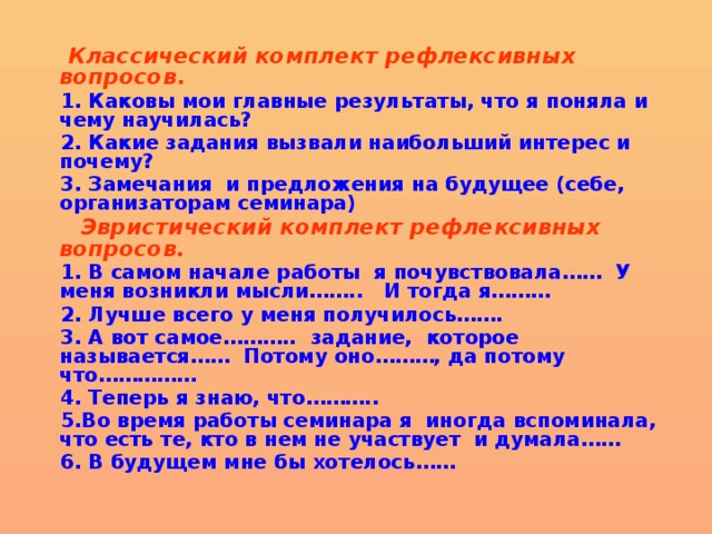 Классический комплект рефлексивных вопросов . 1. Каковы мои главные результаты, что я поняла и чему научилась? 2. Какие задания вызвали наибольший интерес и почему? 3. Замечания и предложения на будущее (себе, организаторам семинара)  Эвристический комплект рефлексивных вопросов. 1. В самом начале работы я почувствовала…… У меня возникли мысли…….. И тогда я……… 2. Лучше всего у меня получилось……. 3. А вот самое……….. задание, которое называется…… Потому оно………, да потому что…………… 4. Теперь я знаю, что……….. 5.Во время работы семинара я иногда вспоминала, что есть те, кто в нем не участвует и думала…… 6. В будущем мне бы хотелось……