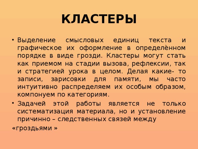 КЛАСТЕРЫ Выделение смысловых единиц текста и графическое их оформление в определѐнном порядке в виде грозди. Кластеры могут стать как приемом на стадии вызова, рефлексии, так и стратегией урока в целом. Делая какие- то записи, зарисовки для памяти, мы часто интуитивно распределяем их особым образом, компонуем по категориям. Задачей этой работы является не только систематизация материала, но и установление причинно – следственных связей между «гроздьями »