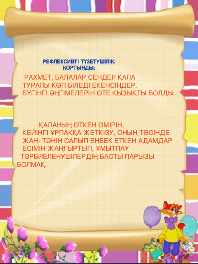 РАХМЕТ, БАЛАЛАР СЕНДЕР ҚАЛА  ТУРАЛЫ КӨП БІЛЕДІ ЕКЕНСІҢДЕР.  БҮГІНГІ ӘҢГІМЕЛЕРІН ӨТЕ ҚЫЗЫҚТЫ БОЛДЫ.  ҚАЛАНЫҢ ӨТКЕН ӨМІРІН,  КЕЙІНГІ ҰРПАҚҚА ЖЕТКІЗУ, ОНЫҢ ТӨСІНДЕ  ЖАН- ТӘНІН САЛЫП ЕҢБЕК ЕТКЕН АДАМДАР  ЕСІМІН ЖАҢҒЫРТЫП, ҰМЫТПАУ  ТӘРБИЕЛЕНУШІЛЕРДІҢ БАСТЫ ПАРЫЗЫ БОЛМАҚ.