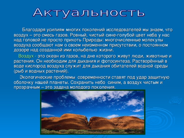 Благодаря усилиям многих поколений исследователей мы знаем, что воздух – это смесь газов. Ровный, чистый сине-голубой цвет неба у нас над головой не просто прихоть Природы: многочисленные молекулы воздуха сообщают нам о своем неизменном присутствии, о постоянном дозоре над созданной ими колыбелью жизни.  Воздух - это океан из газов, на дне которого живут люди, животные и растения. Он необходим для дыхания и фотосинтеза. Растворённый в воде кислород воздуха служит для дыхания обитателей водной среды (рыб и водных растений).  Экологические проблемы современности ставят под удар защитную оболочку нашей планеты. Сохранить небо синим, а воздух чистым и прозрачным – это задача молодого поколения.