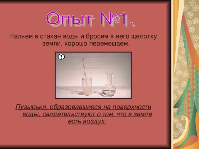 Нальем в стакан воды и бросим в него щепотку земли, хорошо перемешаем.   Пузырьки, образовавшиеся на поверхности воды, свидетельствуют о том, что в земле есть воздух.