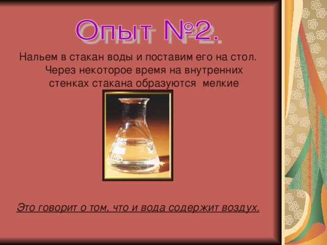 Нальем в стакан воды и поставим его на стол. Через некоторое время на внутренних стенках стакана образуются мелкие пузырьки.    Это говорит о том, что и вода содержит воздух.