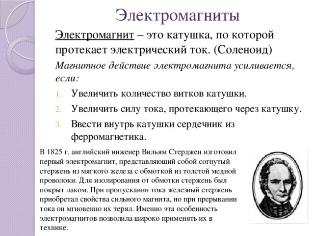 Электромагниты Электромагнит – это катушка, по которой протекает электрический ток. (Соленоид) Магнитное действие электромагнита усиливается, если: Увеличить количество витков катушки. Увеличить силу тока, протекающего через катушку. Ввести внутрь катушки сердечник из ферромагнетика. В 1825 г. английский инженер Вильям Стерджен изготовил первый электромагнит, представляющий собой согнутый стержень из мягкого железа с обмоткой из толстой медной проволоки. Для изолирования от обмотки стержень был покрыт лаком. При пропускании тока железный стержень приобретал свойства сильного магнита, но при прерывании тока он мгновенно их терял. Именно эта особенность электромагнитов позволила широко применять их в технике.