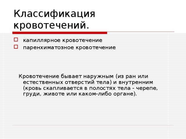 Классификация кровотечений. капиллярное кровотечение паренхиматозное кровотечение  Кровотечение бывает наружным (из ран или естественных отверстий тела) и внутренним (кровь скапливается в полостях тела - черепе, груди, животе или каком-либо органе). Капиллярное кровотечение наступает при повреждениях сосудов малого калибра, при неглубоких, но обширных ранах. Капиллярная кровь имеет алый цвет, сочится равномерно со всей поверхности поврежденной ткани. Паренхиматозное кровотечение наблюдается при повреждениях внутренних органов - печени, почек, селезенки и т. д. По существу это как бы вмешанное кровотечение из артерий, вен и капилляров. При этом кровь истекает обильно и непрерывно из всей раневой поверхности органа. 3